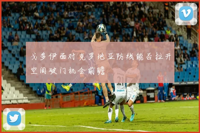 戈多伊面对克罗地亚防线能否拉开空间破门机会前瞻