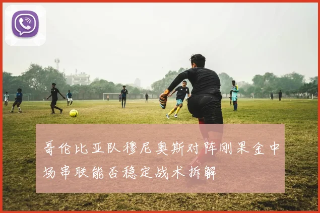 哥伦比亚队穆尼奥斯对阵刚果金中场串联能否稳定战术拆解