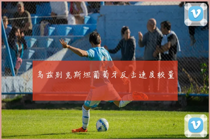 乌兹别克斯坦葡萄牙反击速度较量