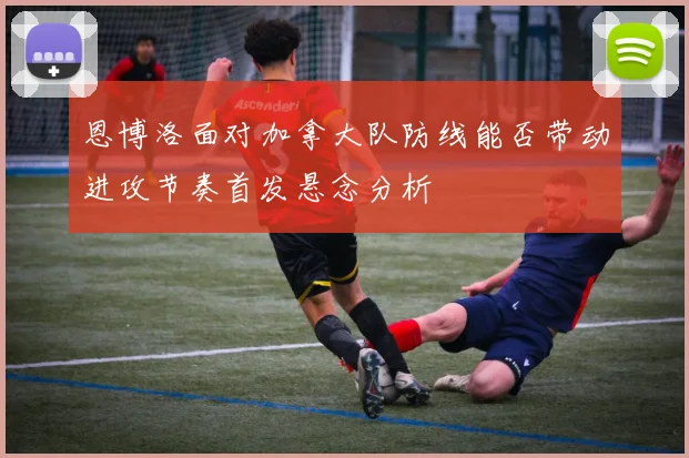 恩博洛面对加拿大队防线能否带动进攻节奏首发悬念分析