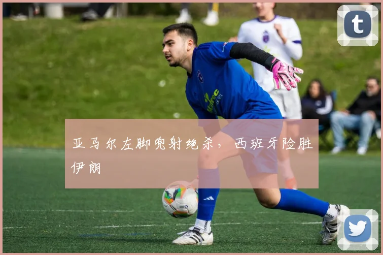 亚马尔左脚兜射绝杀，西班牙险胜伊朗