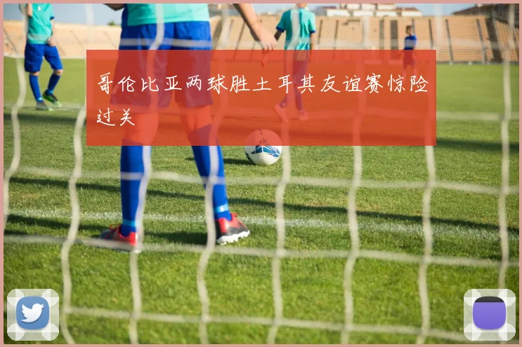 哥伦比亚两球胜土耳其友谊赛惊险过关