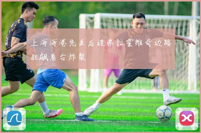上海海港先丢后追弗拉霍维奇边路狂飙看台炸裂