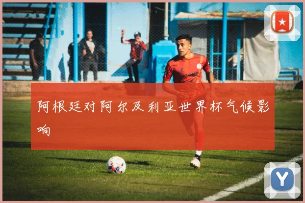 阿根廷对阿尔及利亚世界杯气候影响