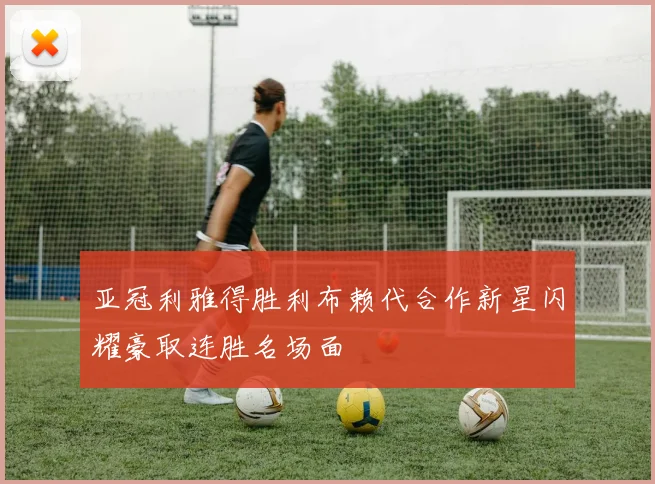 亚冠利雅得胜利布赖代合作新星闪耀豪取连胜名场面