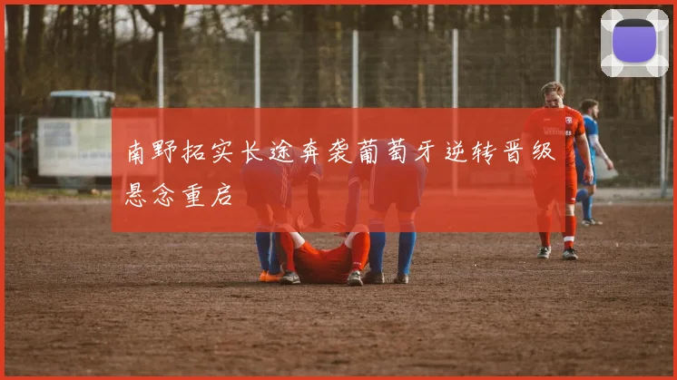 南野拓实长途奔袭葡萄牙逆转晋级悬念重启
