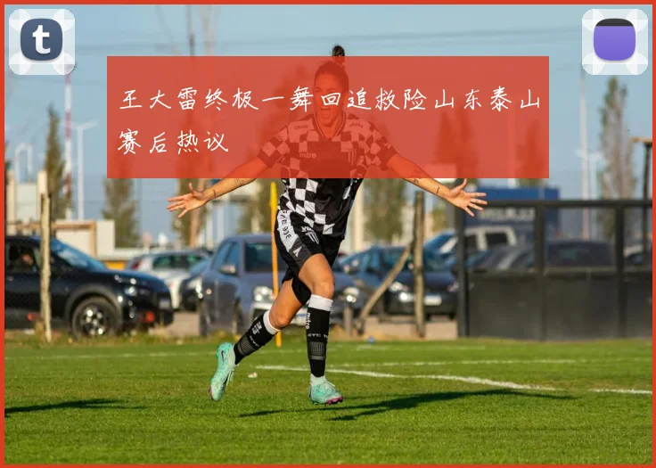 王大雷终极一舞回追救险山东泰山赛后热议