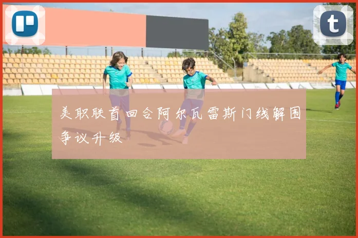美职联首回合阿尔瓦雷斯门线解围争议升级
