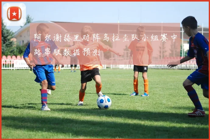 阿尔谢赫里对阵乌拉圭队小组赛中路串联数据预测