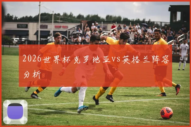 2026世界杯克罗地亚vs英格兰阵容分析
