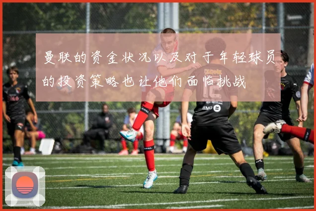 曼联的资金状况以及对于年轻球员的投资策略也让他们面临挑战