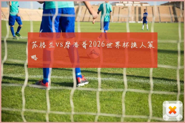 苏格兰vs摩洛哥2026世界杯换人策略