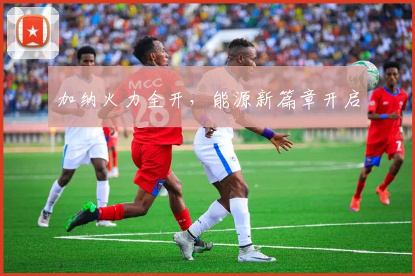 加纳火力全开，能源新篇章开启