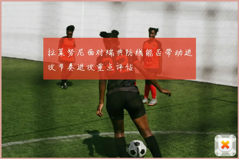 拉莱努尼面对瑞典防线能否带动进攻节奏进攻重点评估