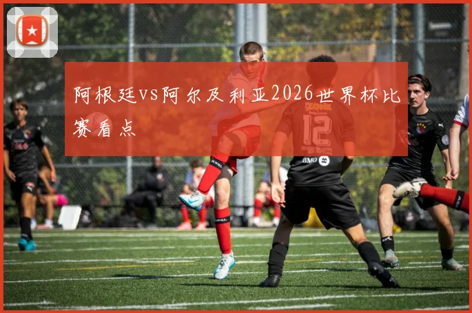 阿根廷vs阿尔及利亚2026世界杯比赛看点