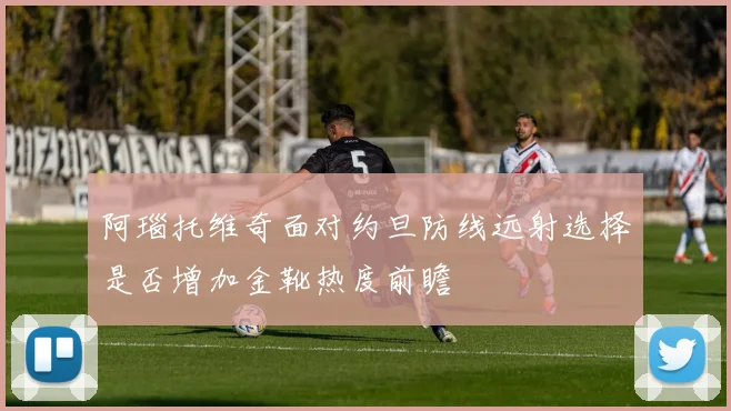 阿瑙托维奇面对约旦防线远射选择是否增加金靴热度前瞻