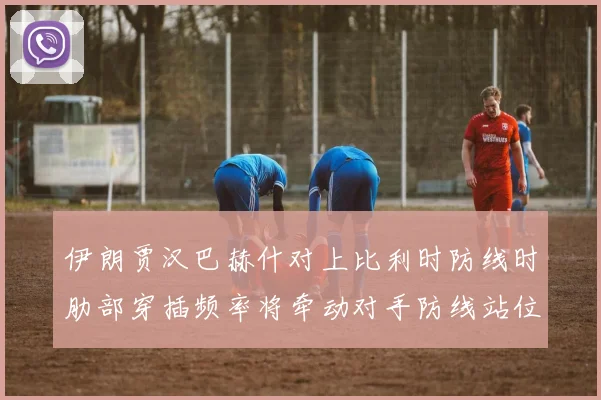 伊朗贾汉巴赫什对上比利时防线时肋部穿插频率将牵动对手防线站位