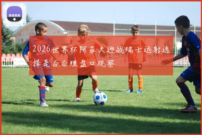 2026世界杯阿菲夫迎战瑞士远射选择是否合理盘口观察