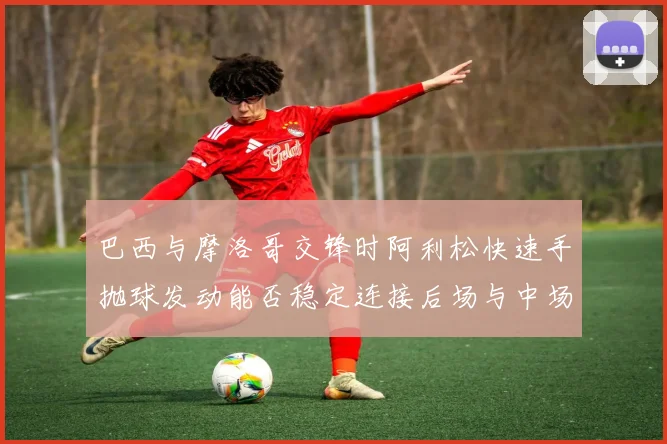 巴西与摩洛哥交锋时阿利松快速手抛球发动能否稳定连接后场与中场