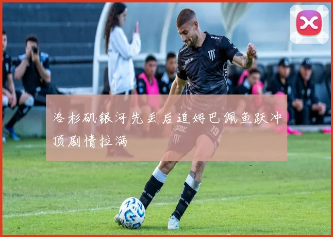 洛杉矶银河先丢后追姆巴佩鱼跃冲顶剧情拉满