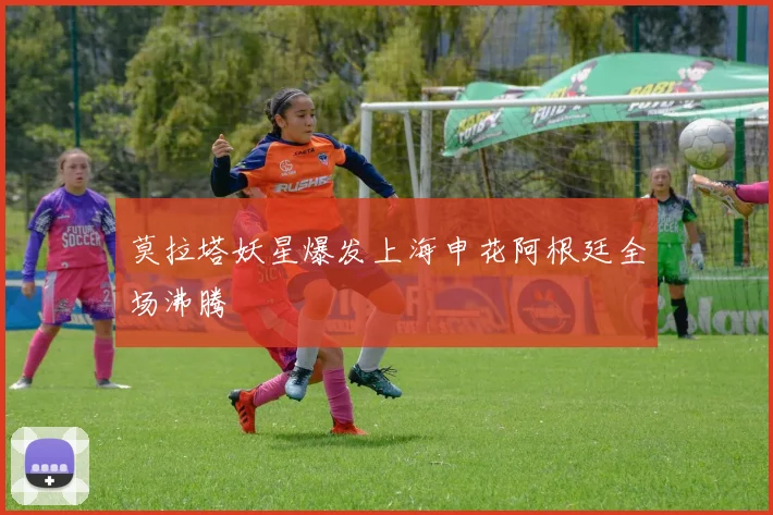 莫拉塔妖星爆发上海申花阿根廷全场沸腾