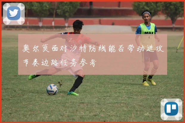 奥尔莫面对沙特防线能否带动进攻节奏边路任务参考