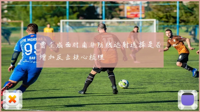 曹圭成面对南非防线远射选择是否增加反击核心梳理