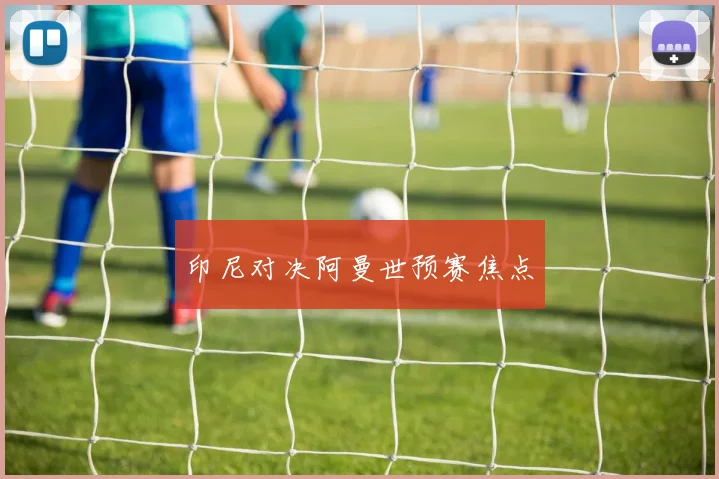 印尼对决阿曼世预赛焦点