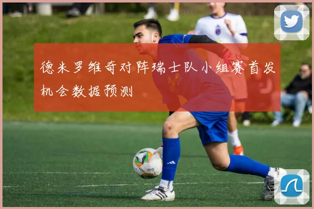 德米罗维奇对阵瑞士队小组赛首发机会数据预测
