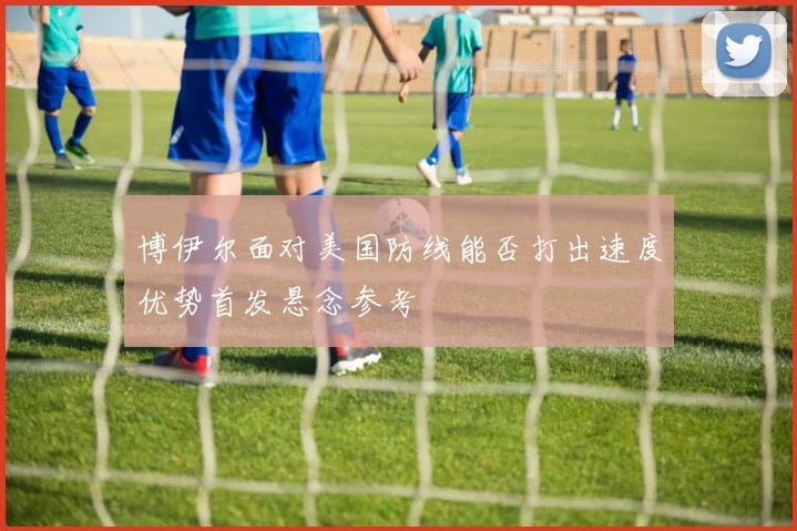 博伊尔面对美国防线能否打出速度优势首发悬念参考