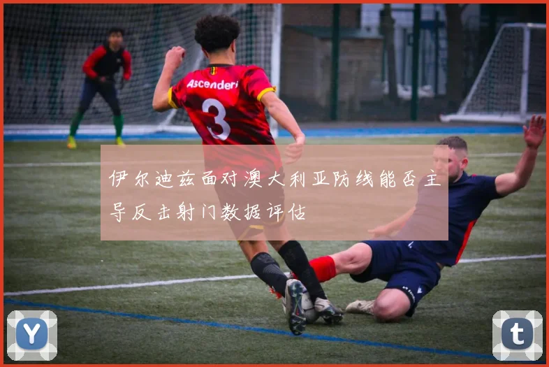 伊尔迪兹面对澳大利亚防线能否主导反击射门数据评估