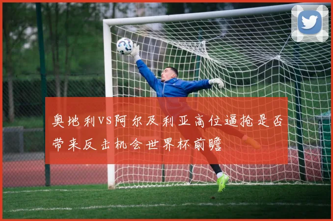 奥地利vs阿尔及利亚高位逼抢是否带来反击机会世界杯前瞻