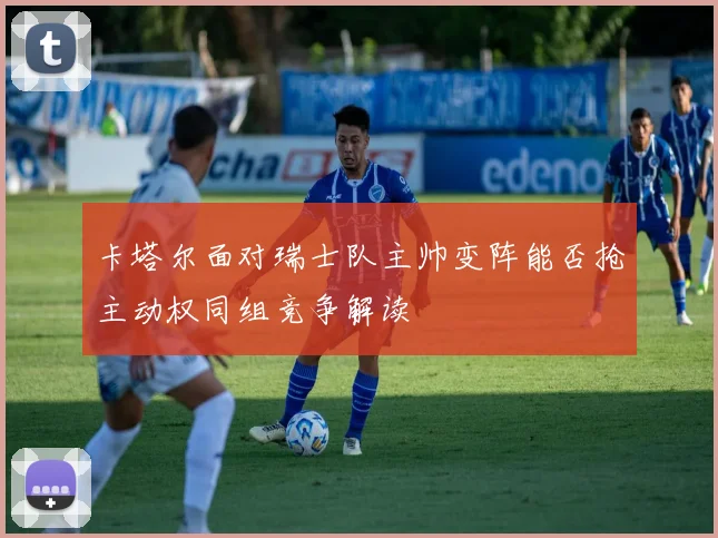 卡塔尔面对瑞士队主帅变阵能否抢主动权同组竞争解读