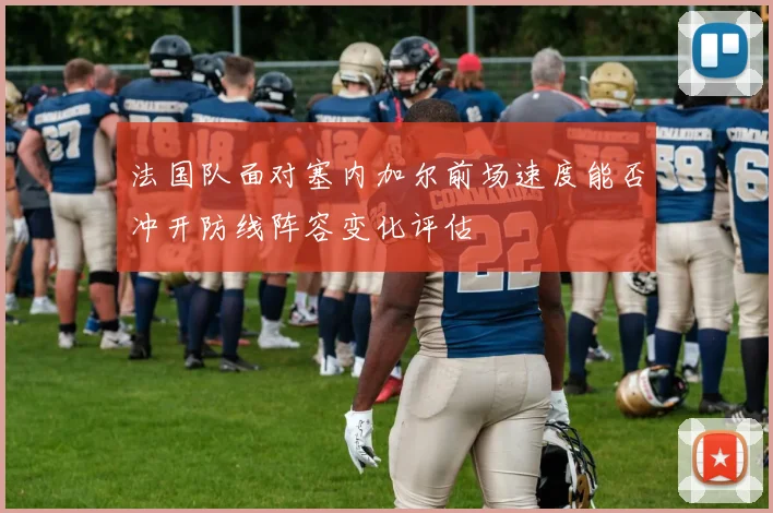 法国队面对塞内加尔前场速度能否冲开防线阵容变化评估