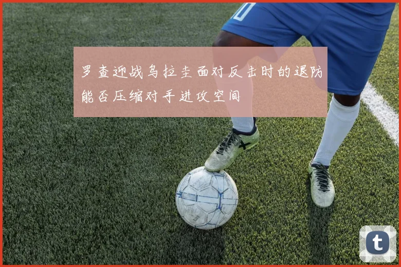 罗查迎战乌拉圭面对反击时的退防能否压缩对手进攻空间